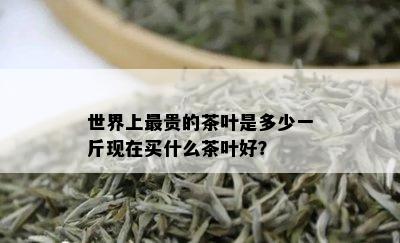 世界上最贵的茶叶是多少一斤现在买什么茶叶好？