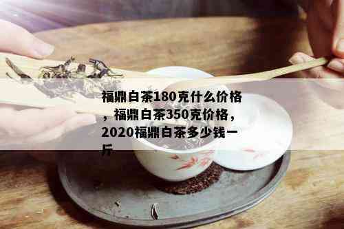 福鼎白茶180克什么价格，福鼎白茶350克价格，2020福鼎白茶多少钱一斤