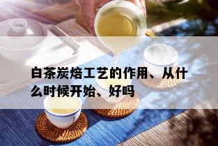 白茶炭焙工艺的作用、从什么时候开始、好吗