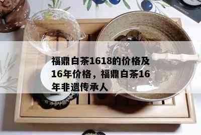 福鼎白茶1618的价格及16年价格，福鼎白茶16年非遗传承人