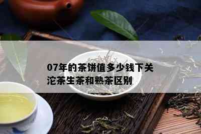 07年的茶饼值多少钱下关沱茶生茶和熟茶区别