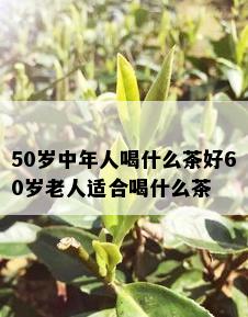 50岁中年人喝什么茶好60岁老人适合喝什么茶