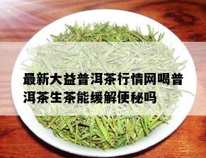 最新大益普洱茶行情网喝普洱茶生茶能缓解便秘吗