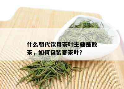 什么朝代饮用茶叶主要是散茶，如何包装寄茶叶？