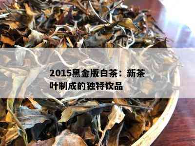 2015黑金版白茶：新茶叶制成的独特饮品