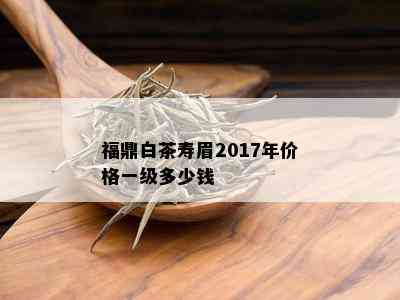 福鼎白茶寿眉2017年价格一级多少钱