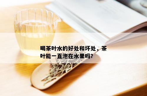 喝茶叶水的好处和坏处，茶叶能一直泡在水里吗？