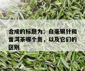 合成的标题为：白毫银针和普洱茶哪个贵，以及它们的区别