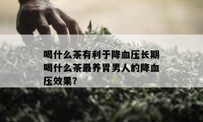 喝什么茶有利于降血压长期喝什么茶最养胃男人的降血压效果？