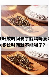 茶叶放时间长了能喝吗茶叶水多长时间就不能喝了？