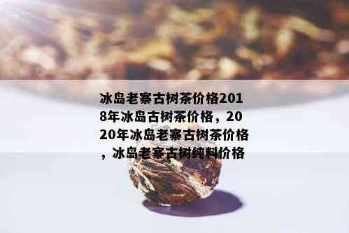 冰岛老寨古树茶价格2018年冰岛古树茶价格，2020年冰岛老寨古树茶价格，冰岛老寨古树纯料价格