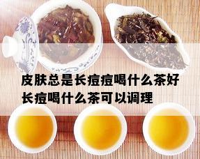 皮肤总是长痘痘喝什么茶好长痘喝什么茶可以调理