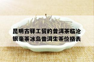 昆明古驿工贸的普洱茶临沧银毫茶冰岛普洱生茶价格表