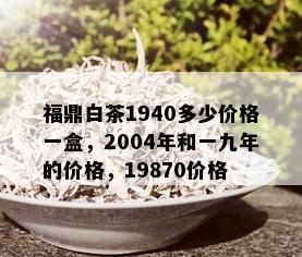 福鼎白茶1940多少价格一盒，2004年和一九年的价格，19870价格