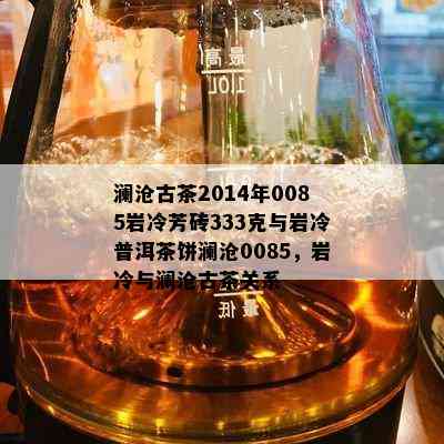 澜沧古茶2014年0085岩冷芳砖333克与岩冷普洱茶饼澜沧0085，岩冷与澜沧古茶关系