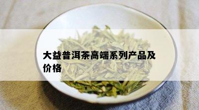 大益普洱茶高端系列产品及价格