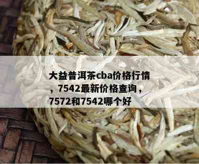 大益普洱茶cba价格行情，7542最新价格查询，7572和7542哪个好