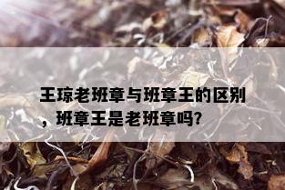 王琼老班章与班章王的区别，班章王是老班章吗？