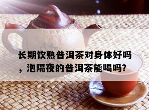 长期饮熟普洱茶对身体好吗，泡隔夜的普洱茶能喝吗？