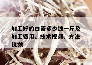 加工好的白茶多少钱一斤及加工费用、技术视频、方法视频