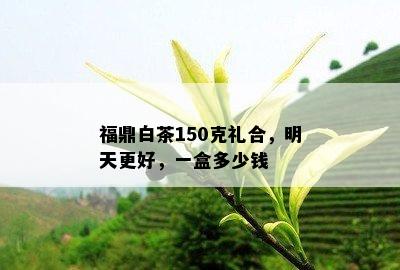 福鼎白茶150克礼合，明天更好，一盒多少钱