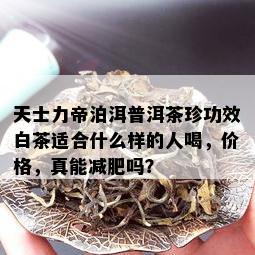 天士力帝泊洱普洱茶珍功效白茶适合什么样的人喝，价格，真能减肥吗？