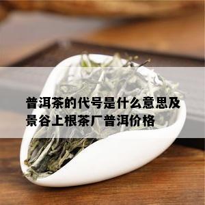 普洱茶的代号是什么意思及景谷上根茶厂普洱价格