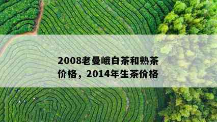 2008老曼峨白茶和熟茶价格，2014年生茶价格