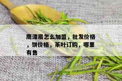 鹰潭眉怎么加盟，批发价格，饼价格，茶叶订购，哪里有售