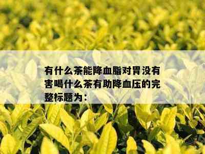 有什么茶能降血脂对胃没有害喝什么茶有助降血压的完整标题为：