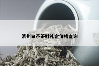 滨州白茶茶叶礼盒价格查询