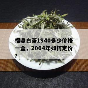 福鼎白茶1940多少价格一盒，2004年如何定价？