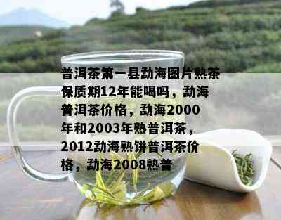 普洱茶之一县勐海图片熟茶保质期12年能喝吗，勐海普洱茶价格，勐海2000年和2003年熟普洱茶，2012勐海熟饼普洱茶价格，勐海2008熟普