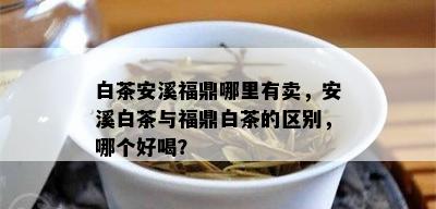 白茶安溪福鼎哪里有卖，安溪白茶与福鼎白茶的区别，哪个好喝？