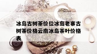 冰岛古树茶价位冰岛老寨古树茶价格云南冰岛茶叶价格表