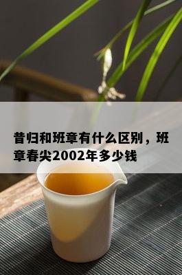 昔归和班章有什么区别，班章春尖2002年多少钱