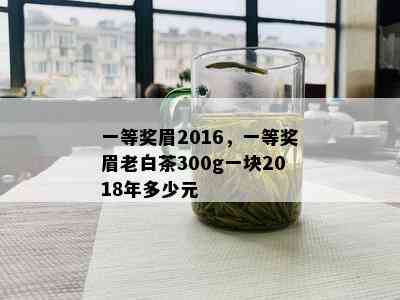 一等奖眉2016，一等奖眉老白茶300g一块2018年多少元