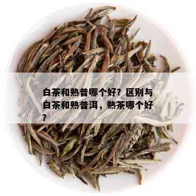 白茶和熟普哪个好？区别与白茶和熟普洱，熟茶哪个好？