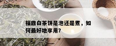 福鼎白茶饼是泡还是煮，如何更好地享用？