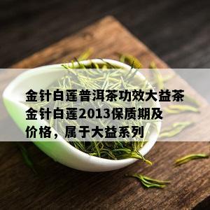 金针白莲普洱茶功效大益茶金针白莲2013保质期及价格，属于大益系列