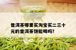 普洱茶哪里买淘宝买二三十元的普洱茶饼能喝吗？