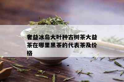 奢益冰岛大叶种古树茶大益茶在哪里黑茶的代表茶及价格