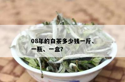 08年的白茶多少钱一斤、一瓶、一盒？