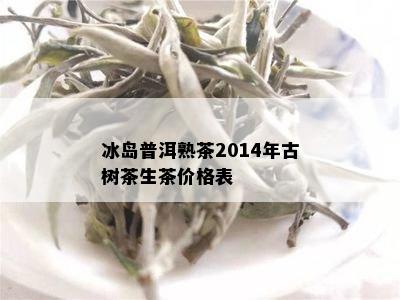 冰岛普洱熟茶2014年古树茶生茶价格表