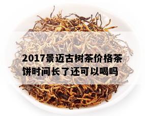 2017景迈古树茶价格茶饼时间长了还可以喝吗