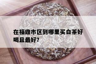 在福鼎市区到哪里买白茶好喝且更好？