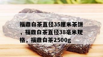 福鼎白茶直径35厘米茶饼，福鼎白茶直径38毫米规格，福鼎白茶2500g