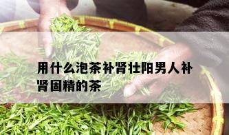 用什么泡茶补肾壮阳男人补肾固精的茶