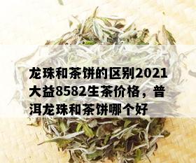 龙珠和茶饼的区别2021大益8582生茶价格，普洱龙珠和茶饼哪个好