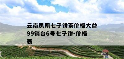 云南凤凰七子饼茶价格大益99销台6号七子饼-价格表